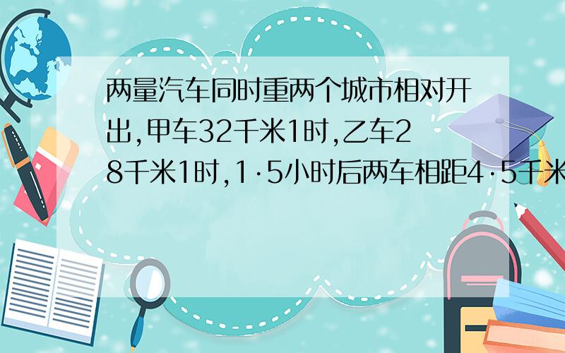 两量汽车同时重两个城市相对开出,甲车32千米1时,乙车28千米1时,1·5小时后两车相距4·5千米.两车相距多少