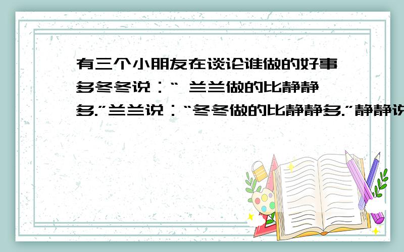 有三个小朋友在谈论谁做的好事多冬冬说：“ 兰兰做的比静静多.”兰兰说：“冬冬做的比静静多.”静静说：“兰兰做得比冬冬少.”这三个小朋友到底谁做的好事多?你是怎么猜到的?