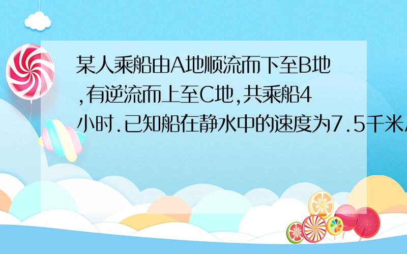 某人乘船由A地顺流而下至B地,有逆流而上至C地,共乘船4小时.已知船在静水中的速度为7.5千米/小时,水流速度为2.5千米/小时.若A.C两地距离为10千米,求A.B两地距离