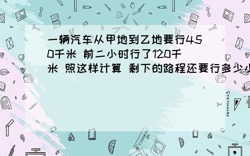 一辆汽车从甲地到乙地要行450千米 前二小时行了120千米 照这样计算 剩下的路程还要行多少小时要算式