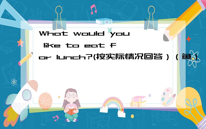 What would you like to eat for lunch?(按实际情况回答）（鱼）