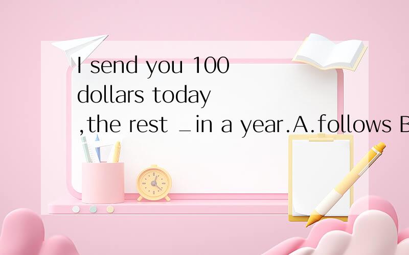 I send you 100dollars today ,the rest _in a year.A.follows B.followed C.to follow D.being followed