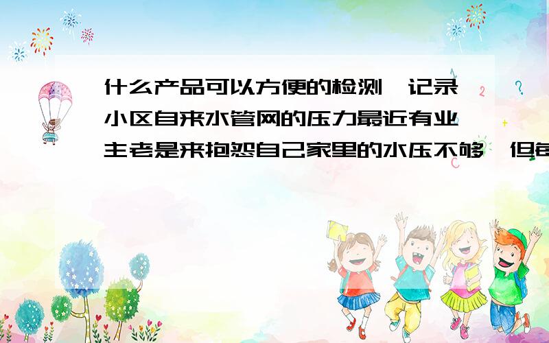 什么产品可以方便的检测、记录小区自来水管网的压力最近有业主老是来抱怨自己家里的水压不够,但每次人过去的时候水压又正常的.有没有什么产品可以方便的记录管道上的水压,总不可能