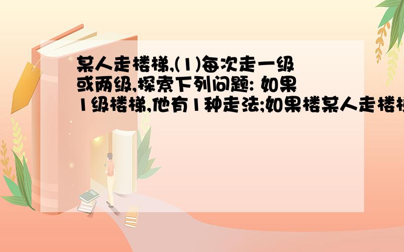 某人走楼梯,(1)每次走一级或两级,探索下列问题: 如果1级楼梯,他有1种走法;如果楼某人走楼梯,（1）每次走一级或两级,探索下列问题：如果1级楼梯,他有1种走法；如果楼梯有2级,他有2种走法