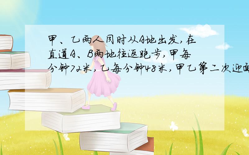 甲、乙两人同时从A地出发,在直道A、B两地往返跑步,甲每分钟72米,乙每分钟48米,甲乙第二次迎面相遇与甲第二次从后面追上乙的相距80米,求A、B两地相距多少米?求教!