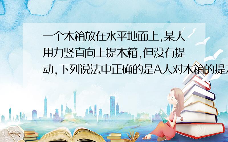 一个木箱放在水平地面上,某人用力竖直向上提木箱,但没有提动,下列说法中正确的是A人对木箱的提力一定小于木箱的重力B既然木箱没有被提动,那么木相对地面的压力就一定不等于零C木箱由