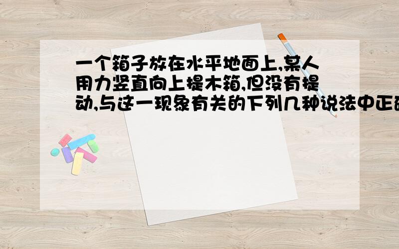 一个箱子放在水平地面上,某人用力竖直向上提木箱,但没有提动,与这一现象有关的下列几种说法中正确的是A.人对木箱的提力一定小于木箱的重力B.既然木箱没有被提动,那么木箱对地面的压