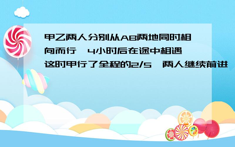 甲乙两人分别从AB两地同时相向而行,4小时后在途中相遇,这时甲行了全程的2/5,两人继续前进,当乙到达A地时,甲还需行全程的几分之几才可以到达B地?