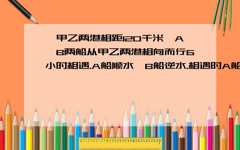 、甲乙两港相距120千米,A、B两船从甲乙两港相向而行6小时相遇.A船顺水,B船逆水.相遇时A船比B船多行走4,水流速度是每小时5千米,求A、B两船的静水速度