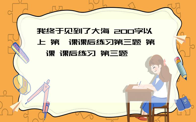 我终于见到了大海 200字以上 第一课课后练习第三题 第一课 课后练习 第三题