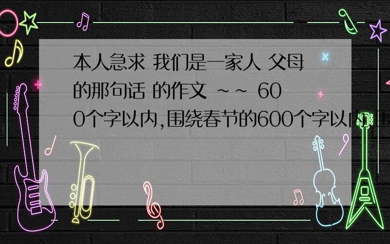 本人急求 我们是一家人 父母的那句话 的作文 ~~ 600个字以内,围绕春节的600个字以内,围绕春节的                                                           2月11日就要,速度