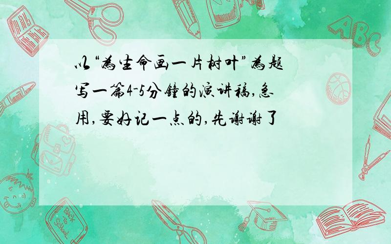 以“为生命画一片树叶”为题 写一篇4-5分钟的演讲稿,急用,要好记一点的,先谢谢了