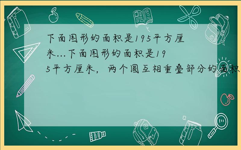 下面图形的面积是195平方厘米...下面图形的面积是195平方厘米，两个圆互相重叠部分的面积相当于大圆的1/8,相当于小圆的1/6,这两个圆的面积比是（ ），大圆的面积是（ ），小圆的面积是（