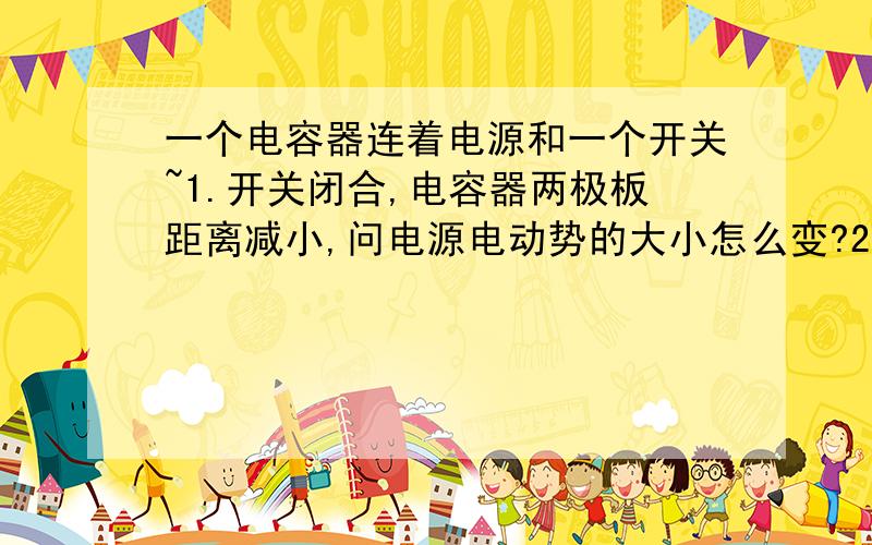 一个电容器连着电源和一个开关~1.开关闭合,电容器两极板距离减小,问电源电动势的大小怎么变?2.充电后,电容器两极板距离减小,问电源电动势的大小怎么变?