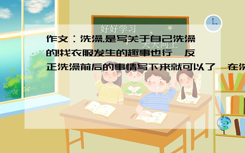 作文：洗澡.是写关于自己洗澡的!找衣服发生的趣事也行,反正洗澡前后的事情写下来就可以了,在洗澡的时候自己在唱歌、吹泡泡之类的都要写进去.我没多少分了木、上次都给光了。