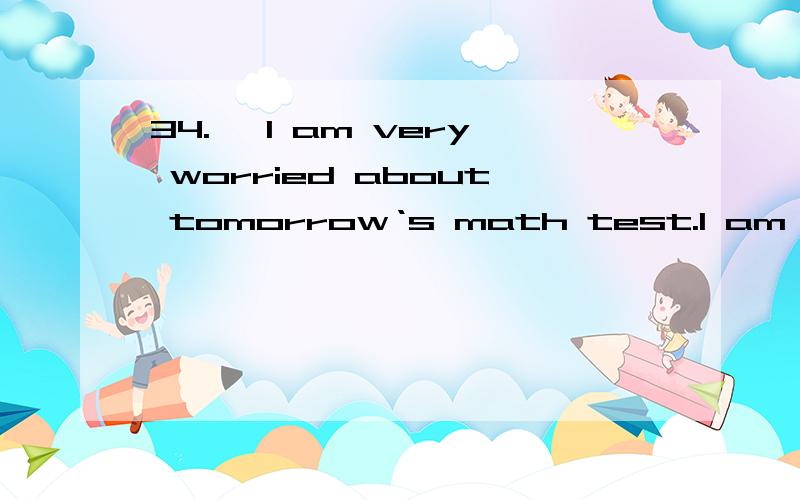 34.— I am very worried about tomorrow‘s math test.I am afraid I can‘t pass this time.— ________ I‘m sure you‘ll make it.A.No problem B.Cheer up C.That‘s right D.Don‘t mention it这里A、C、D好像都可以啊!我相信你能成功!