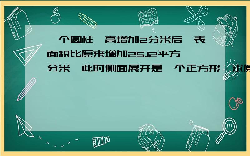 一个圆柱,高增加2分米后,表面积比原来增加25.12平方分米,此时侧面展开是一个正方形,求原来圆柱的体积是几