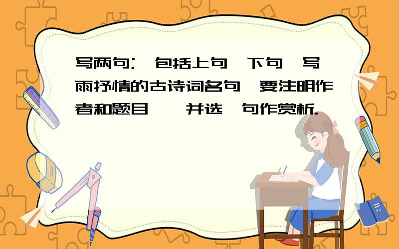 写两句;【包括上句,下句】写雨抒情的古诗词名句【要注明作者和题目】,并选一句作赏析.