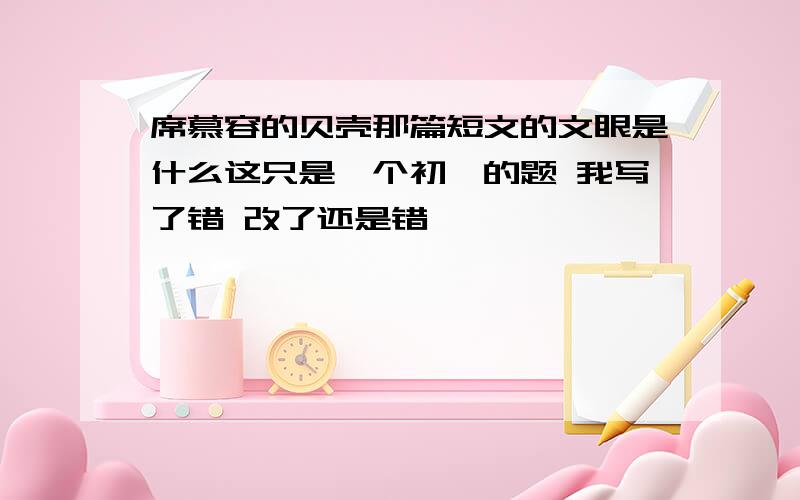 席慕容的贝壳那篇短文的文眼是什么这只是一个初一的题 我写了错 改了还是错