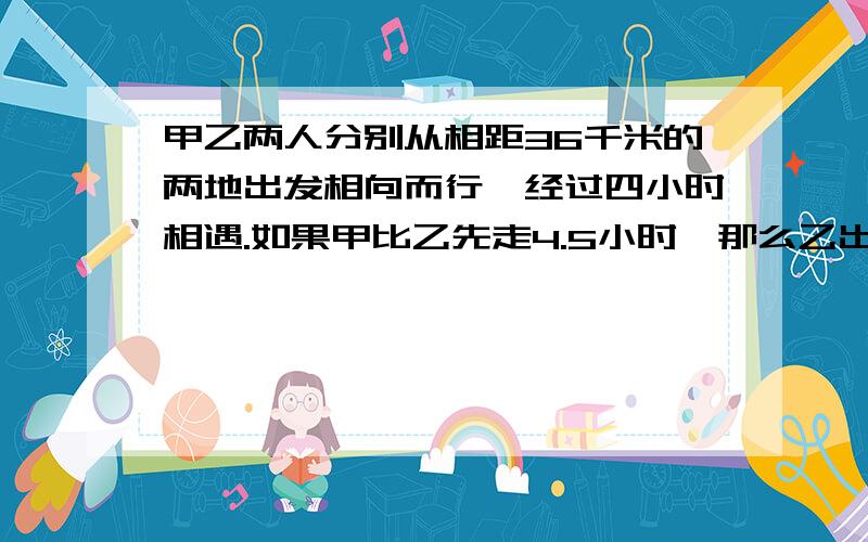 甲乙两人分别从相距36千米的两地出发相向而行,经过四小时相遇.如果甲比乙先走4.5小时,那么乙出发后两小时,,两人相遇,甲乙两人每小时各行多少千米?