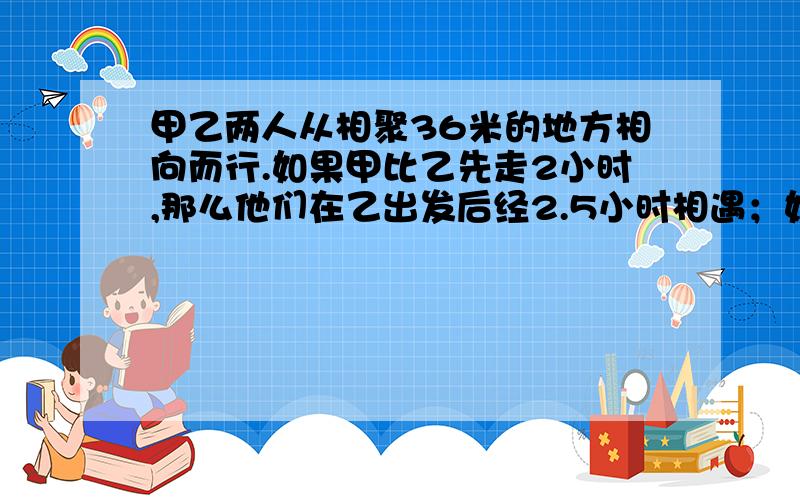 甲乙两人从相聚36米的地方相向而行.如果甲比乙先走2小时,那么他们在乙出发后经2.5小时相遇；如果乙比甲走2小时,那么他们在出发3小时相遇；求甲乙两人每小时个走多少千米?