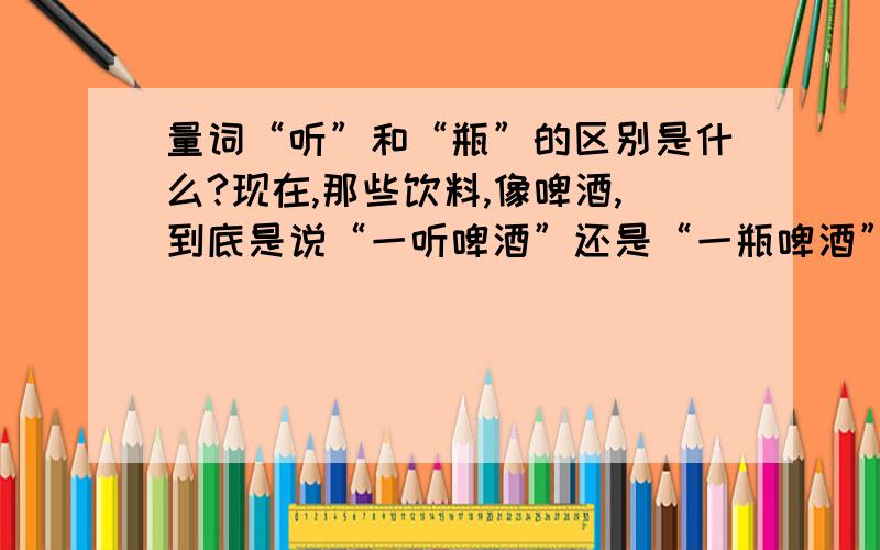 量词“听”和“瓶”的区别是什么?现在,那些饮料,像啤酒,到底是说“一听啤酒”还是“一瓶啤酒”?是不是地区的反别?如果是的话,那就把地区说出来.