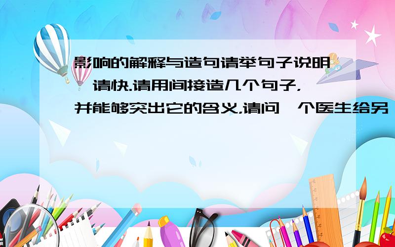 影响的解释与造句请举句子说明,请快.请用间接造几个句子，并能够突出它的含义，请问一个医生给另一个病人进行手术（给骨骼进行修补）是直接还是间接改变了骨头？还请您解释一下间