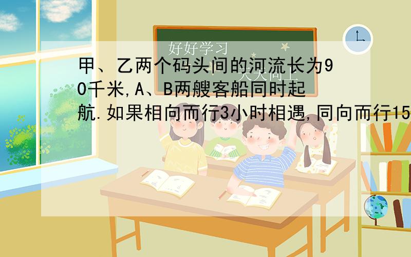 甲、乙两个码头间的河流长为90千米,A、B两艘客船同时起航.如果相向而行3小时相遇,同向而行15小时甲船追上乙船,求两船在静水中的速度.最好不要用方程,如果用的话最好让人看得懂...）