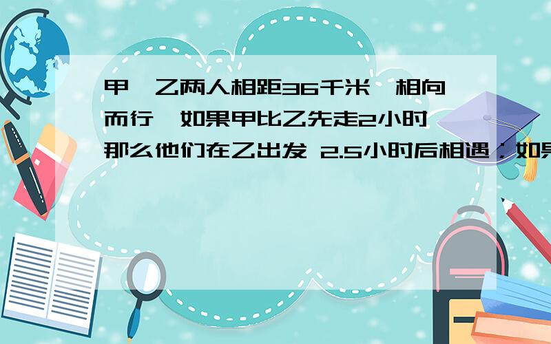 甲、乙两人相距36千米,相向而行,如果甲比乙先走2小时,那么他们在乙出发 2.5小时后相遇；如果乙比甲、乙两人相距36千米,相向而行,如果甲比乙先走2小时,那么他们在乙出发2.5小时后相遇；如