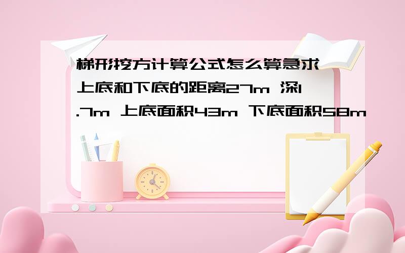 梯形挖方计算公式怎么算急求,上底和下底的距离27m 深1.7m 上底面积43m 下底面积58m