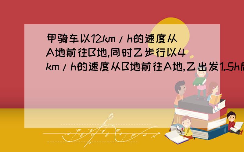 甲骑车以12km/h的速度从A地前往B地,同时乙步行以4km/h的速度从B地前往A地,乙出发1.5h后遇到甲,相遇后二人继续前进,甲到达B地后休息了半小时立即返回A地,问甲离开B地多少小时后才能追上乙要