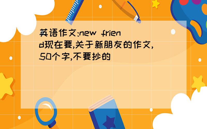 英语作文:new friend现在要,关于新朋友的作文,50个字,不要抄的