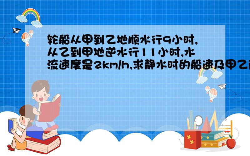 轮船从甲到乙地顺水行9小时,从乙到甲地逆水行11小时,水流速度是2km/h,求静水时的船速及甲乙两地距离