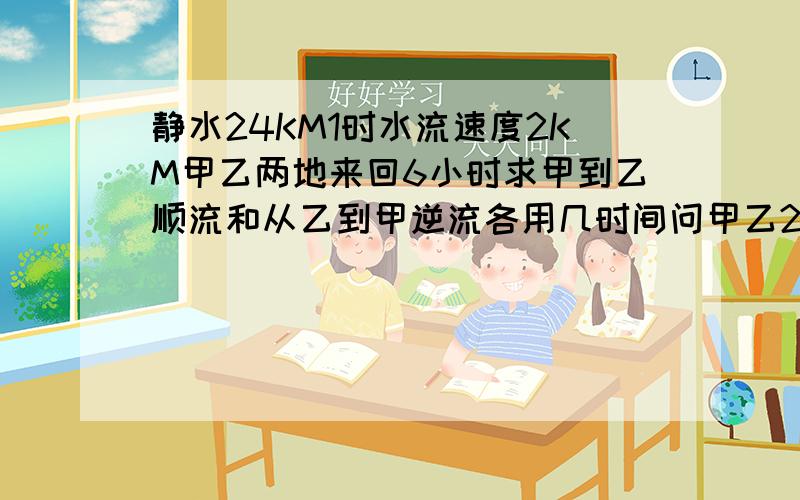 静水24KM1时水流速度2KM甲乙两地来回6小时求甲到乙顺流和从乙到甲逆流各用几时间问甲乙2地距离多少?