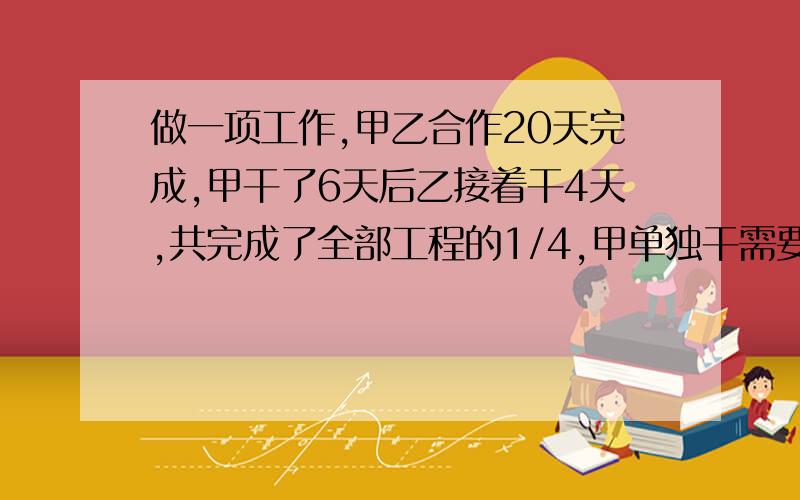 做一项工作,甲乙合作20天完成,甲干了6天后乙接着干4天,共完成了全部工程的1/4,甲单独干需要好多天?