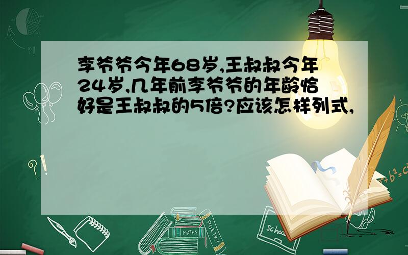 李爷爷今年68岁,王叔叔今年24岁,几年前李爷爷的年龄恰好是王叔叔的5倍?应该怎样列式,