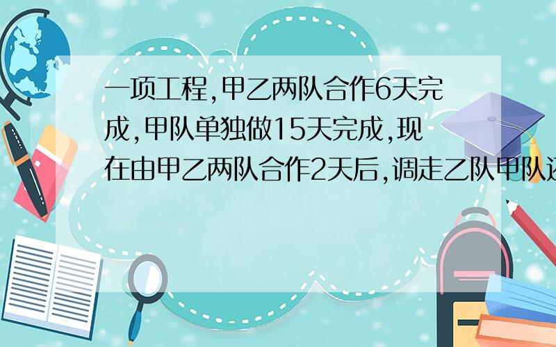 一项工程,甲乙两队合作6天完成,甲队单独做15天完成,现在由甲乙两队合作2天后,调走乙队甲队还需几天可以完成?我要算式和步骤。