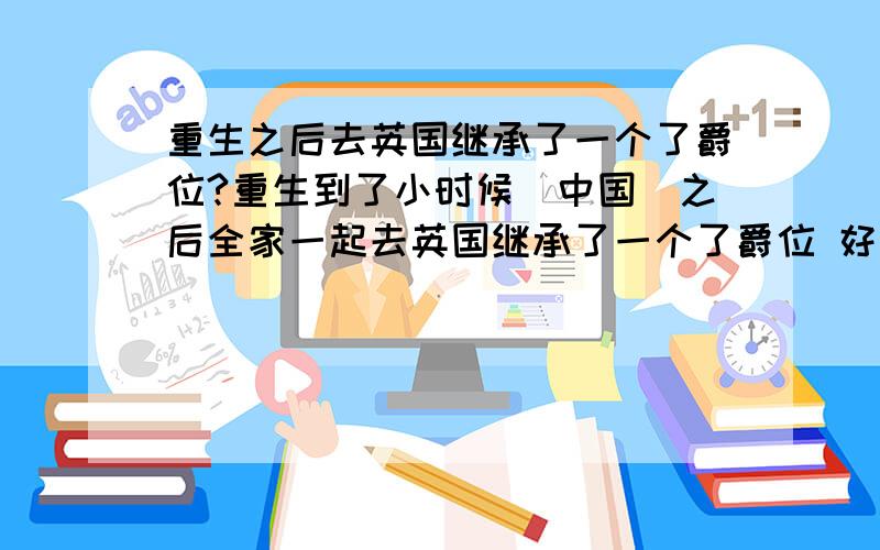 重生之后去英国继承了一个了爵位?重生到了小时候（中国）之后全家一起去英国继承了一个了爵位 好象他继承的那家产欠银行很多钱