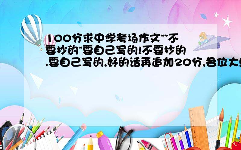 100分求中学考场作文~~不要抄的~要自己写的!不要抄的.要自己写的,好的话再追加20分,各位大虾拜托了!不要网页上复制过来的,要自己写的   < 中文600字!> 就是说我要各位大虾帮我写一篇考场作