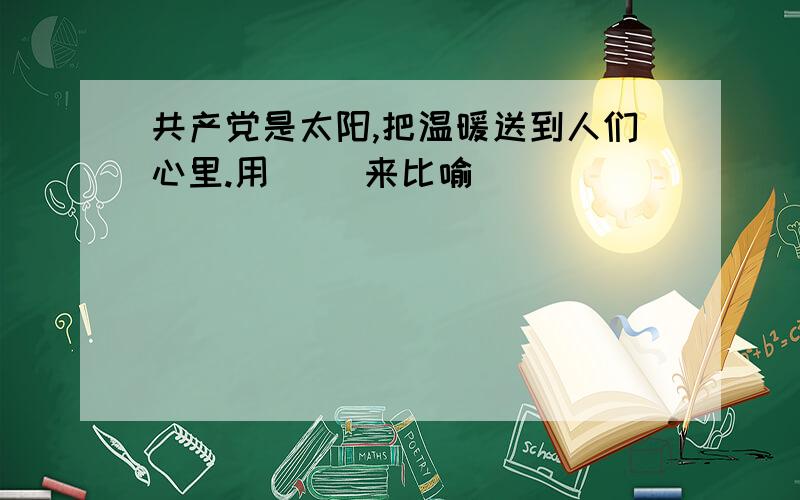 共产党是太阳,把温暖送到人们心里.用（ ）来比喻（ ）