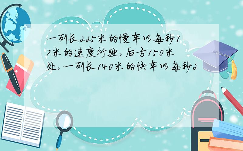 一列长225米的慢车以每秒17米的速度行驶,后方150米处,一列长140米的快车以每秒2