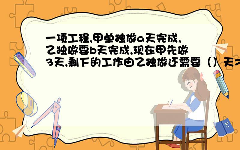 一项工程,甲单独做a天完成,乙独做要b天完成,现在甲先做3天,剩下的工作由乙独做还需要（）天才能完成列代数式代数式要化简