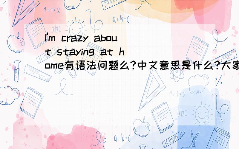 I'm crazy about staying at home有语法问题么?中文意思是什么?大家回答都不一致呀....那么我在家快呆疯了  和   我疯狂的爱上了在家呆着的感觉分别怎么说呢??