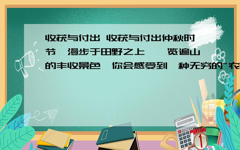 收获与付出 收获与付出仲秋时节,漫步于田野之上,一览遍山的丰收景色,你会感受到一种无穷的”农家之乐”.这边,谷穗垂下沉甸甸的脑袋,棉花绽开白绒绒的花朵.极目远眺,金波翻,银浪涌,金