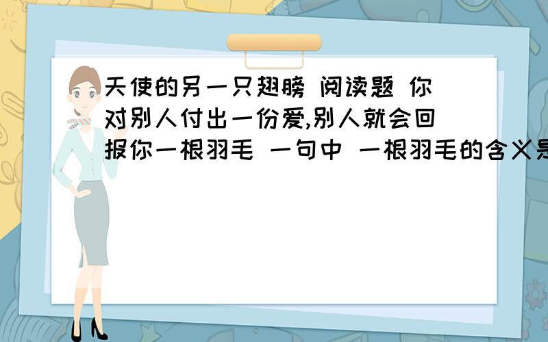 天使的另一只翅膀 阅读题 你对别人付出一份爱,别人就会回报你一根羽毛 一句中 一根羽毛的含义是什么【你对别人付出一份爱,别人就会回报你一根羽毛】 一句中 【一根羽毛】的含义是什