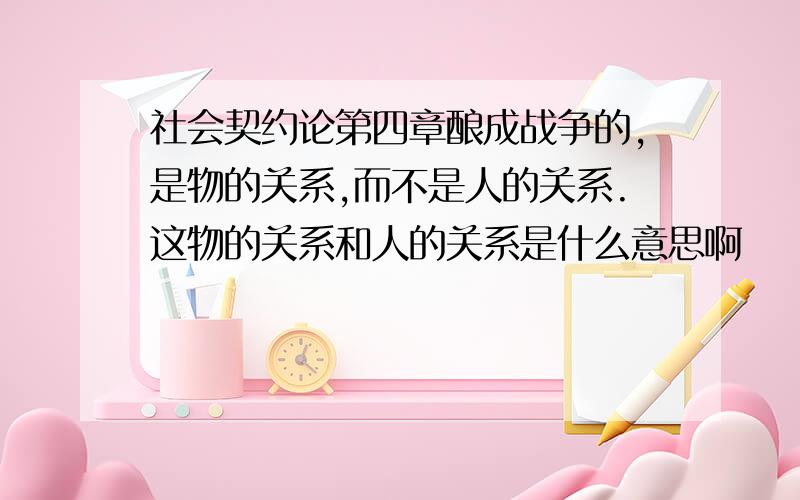 社会契约论第四章酿成战争的,是物的关系,而不是人的关系.这物的关系和人的关系是什么意思啊