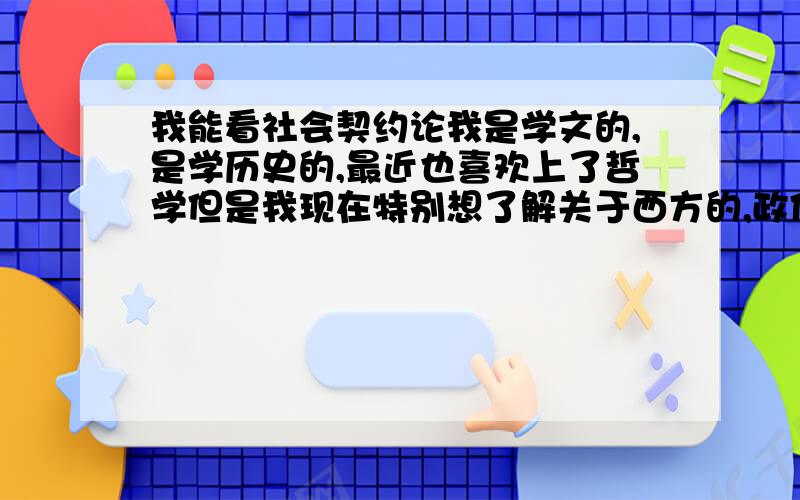 我能看社会契约论我是学文的,是学历史的,最近也喜欢上了哲学但是我现在特别想了解关于西方的,政体,民主制度,特别向往共和制,所以历史与哲学政治是不分家的,对于我初学政治,我能看；