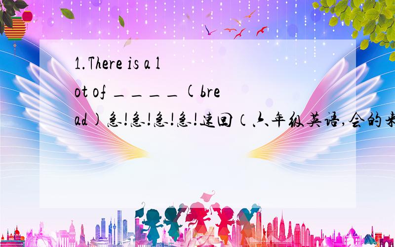 1.There is a lot of ____(bread)急!急!急!急!速回（六年级英语,会的来!急啊!））2.He always _____(get)up late on sunday.3.Listen!Lily_____(sing)a song.4.They______(be)in the park just now.5.They're chinese boys (改单数句）6.Five p