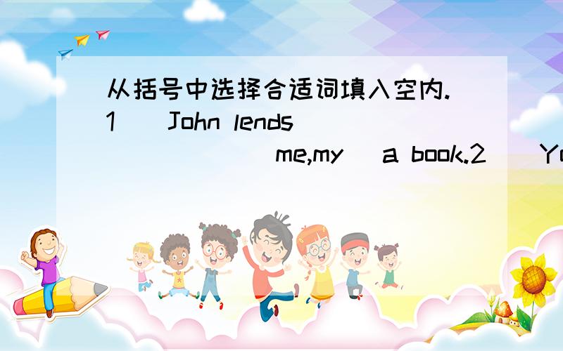 从括号中选择合适词填入空内.1)  John lends _____(me,my) a book.2)  You must do _____(you,your) homework carefully.3)  _____(We,Us) like animals  very much.4)Could you lend _____(he,him) your pen ,Tom?5)Please tell _____(them,they) about i