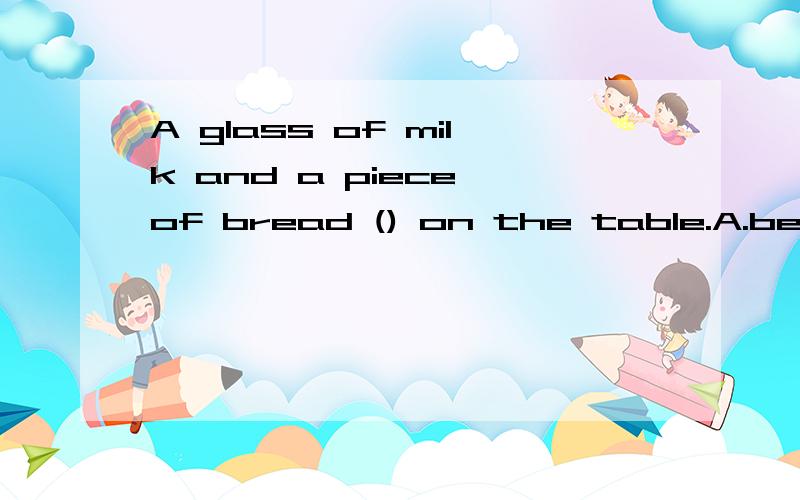 A glass of milk and a piece of bread () on the table.A.be B.is C.was D.are